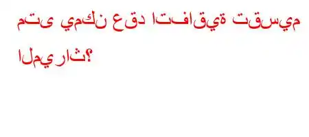 متى يمكن عقد اتفاقية تقسيم الميراث؟